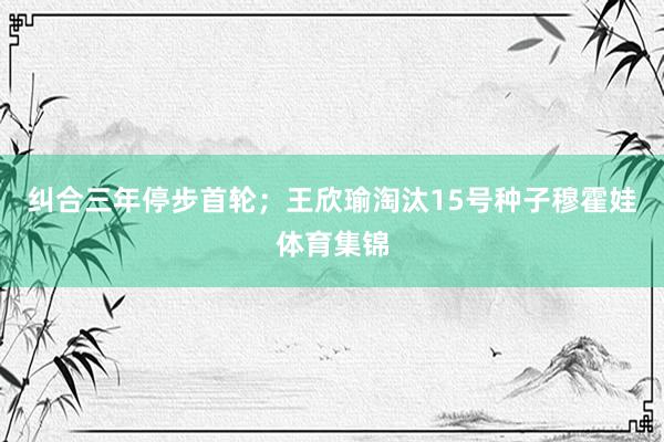 纠合三年停步首轮；王欣瑜淘汰15号种子穆霍娃体育集锦