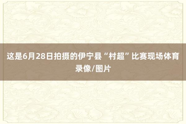 这是6月28日拍摄的伊宁县“村超”比赛现场体育录像/图片
