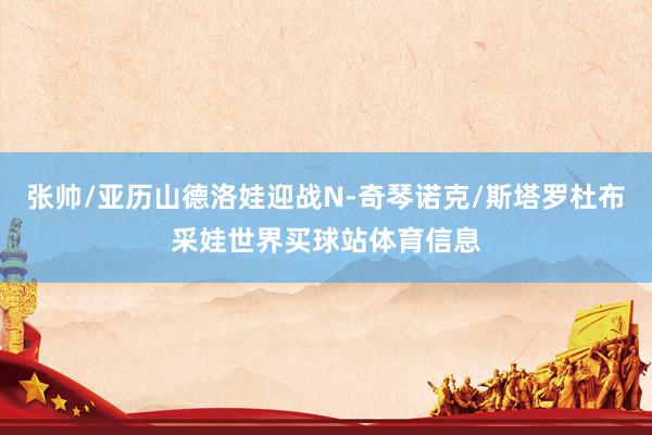 张帅/亚历山德洛娃迎战N-奇琴诺克/斯塔罗杜布采娃世界买球站体育信息