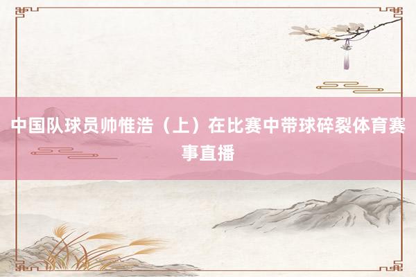 中国队球员帅惟浩（上）在比赛中带球碎裂体育赛事直播