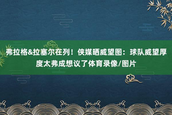 弗拉格&拉塞尔在列！侠媒晒威望图：球队威望厚度太弗成想议了体育录像/图片