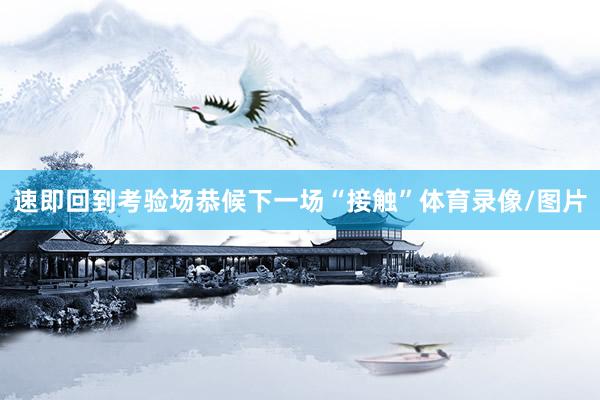 速即回到考验场恭候下一场“接触”体育录像/图片