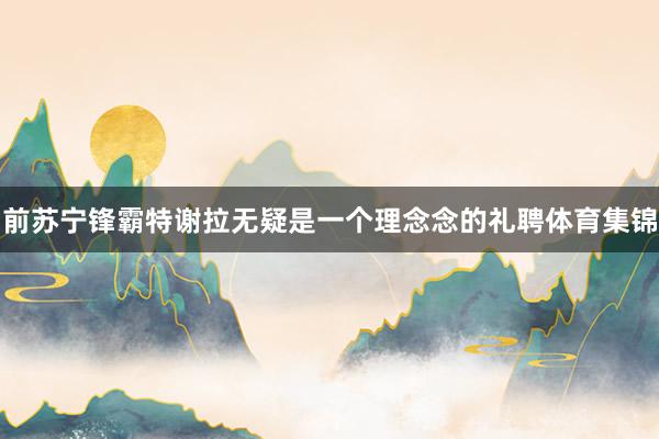 前苏宁锋霸特谢拉无疑是一个理念念的礼聘体育集锦