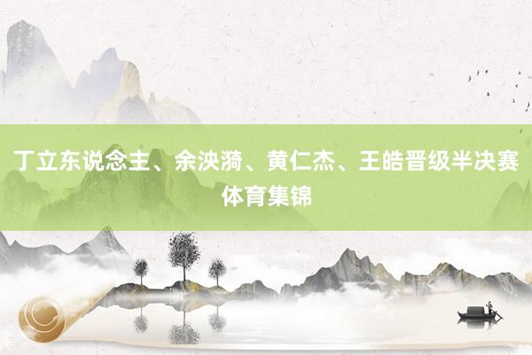 丁立东说念主、余泱漪、黄仁杰、王皓晋级半决赛体育集锦