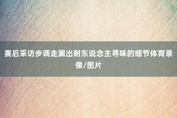 赛后采访步调走漏出耐东说念主寻味的细节体育录像/图片
