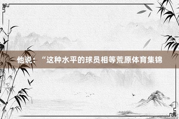 他说：“这种水平的球员相等荒原体育集锦