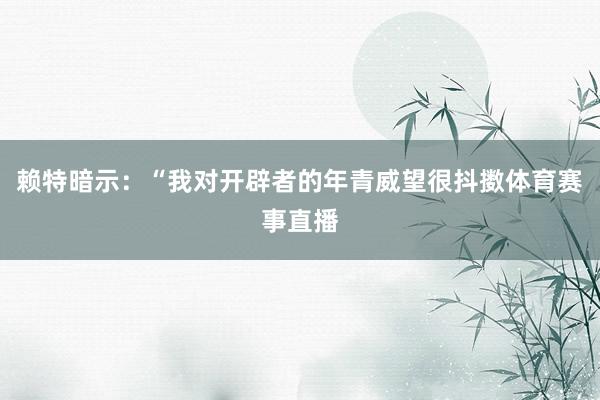 赖特暗示：“我对开辟者的年青威望很抖擞体育赛事直播