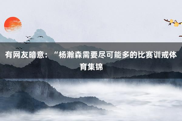 有网友暗意：“杨瀚森需要尽可能多的比赛训戒体育集锦