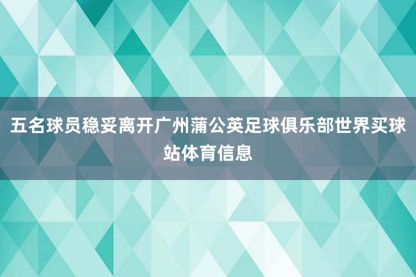 五名球员稳妥离开广州蒲公英足球俱乐部世界买球站体育信息