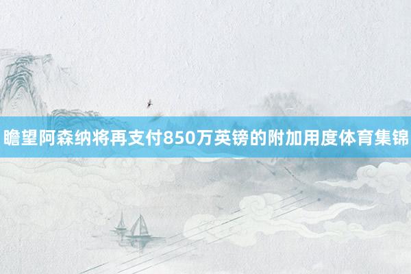 瞻望阿森纳将再支付850万英镑的附加用度体育集锦