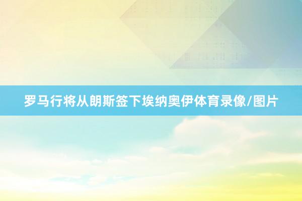 罗马行将从朗斯签下埃纳奥伊体育录像/图片