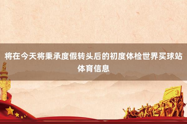 将在今天将秉承度假转头后的初度体检世界买球站体育信息