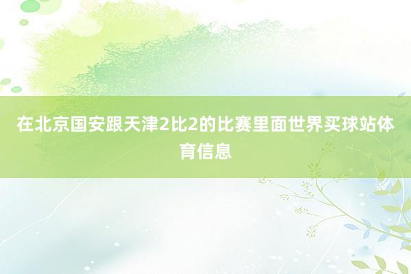 在北京国安跟天津2比2的比赛里面世界买球站体育信息