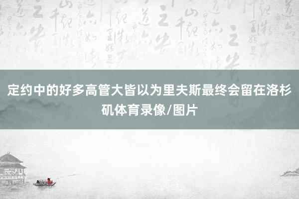 定约中的好多高管大皆以为里夫斯最终会留在洛杉矶体育录像/图片