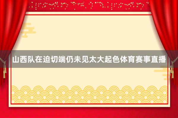 山西队在迫切端仍未见太大起色体育赛事直播