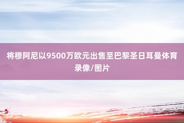 将穆阿尼以9500万欧元出售至巴黎圣日耳曼体育录像/图片