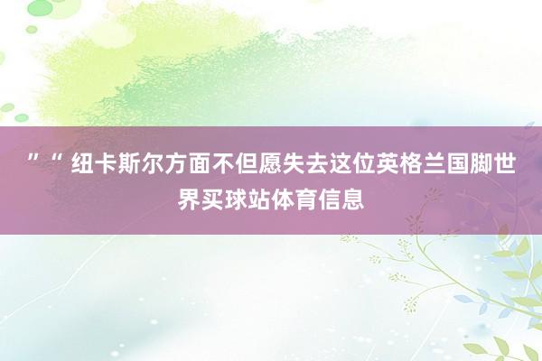 ”“ 纽卡斯尔方面不但愿失去这位英格兰国脚世界买球站体育信息