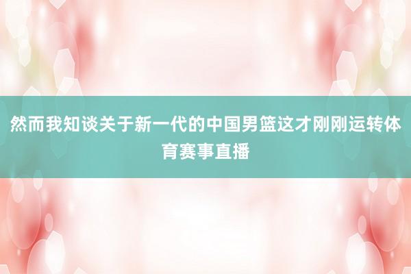然而我知谈关于新一代的中国男篮这才刚刚运转体育赛事直播