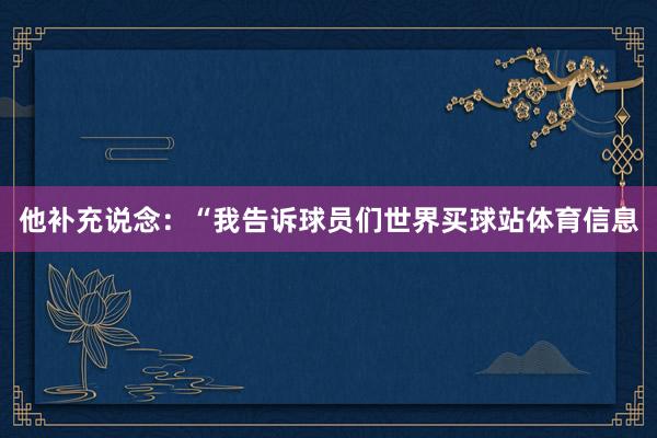 他补充说念：“我告诉球员们世界买球站体育信息