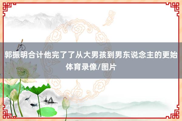 郭振明合计他完了了从大男孩到男东说念主的更始体育录像/图片