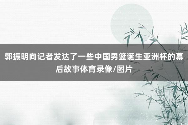 郭振明向记者发达了一些中国男篮诞生亚洲杯的幕后故事体育录像/图片
