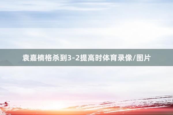 袁嘉楠格杀到3-2提高时体育录像/图片