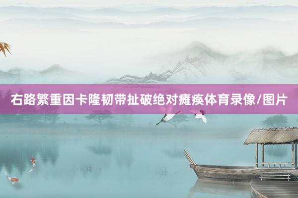 右路繁重因卡隆韧带扯破绝对瘫痪体育录像/图片