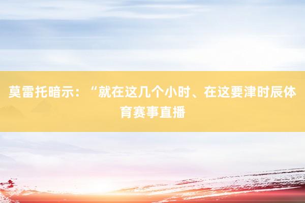 莫雷托暗示：“就在这几个小时、在这要津时辰体育赛事直播