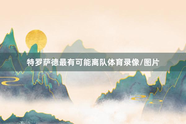 特罗萨德最有可能离队体育录像/图片