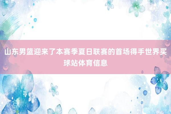 山东男篮迎来了本赛季夏日联赛的首场得手世界买球站体育信息