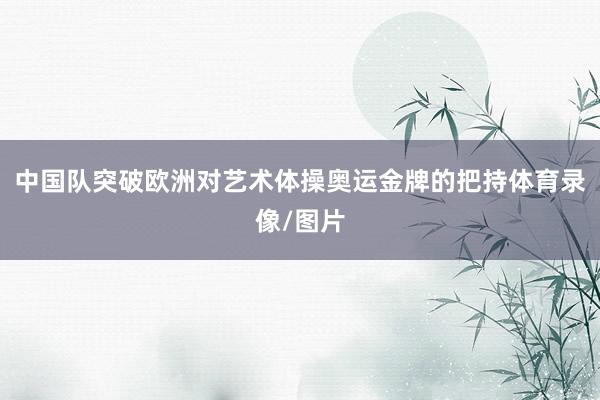 中国队突破欧洲对艺术体操奥运金牌的把持体育录像/图片