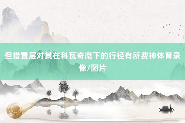 但措置层对其在科瓦奇麾下的行径有所费神体育录像/图片