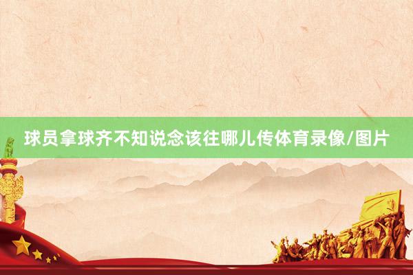 球员拿球齐不知说念该往哪儿传体育录像/图片