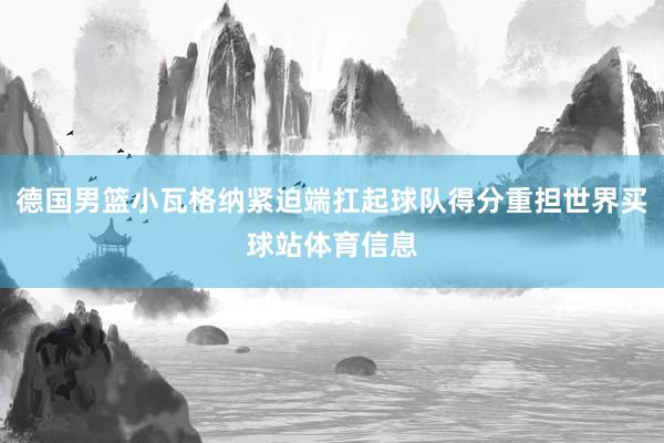 德国男篮小瓦格纳紧迫端扛起球队得分重担世界买球站体育信息