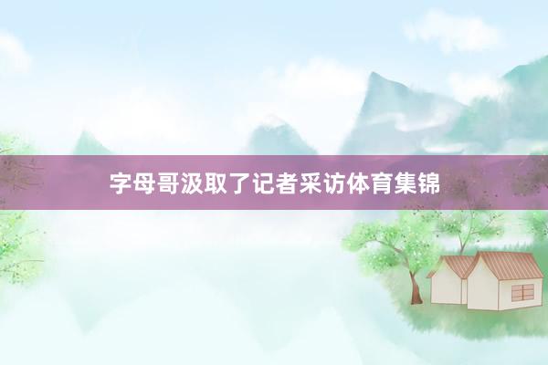 字母哥汲取了记者采访体育集锦