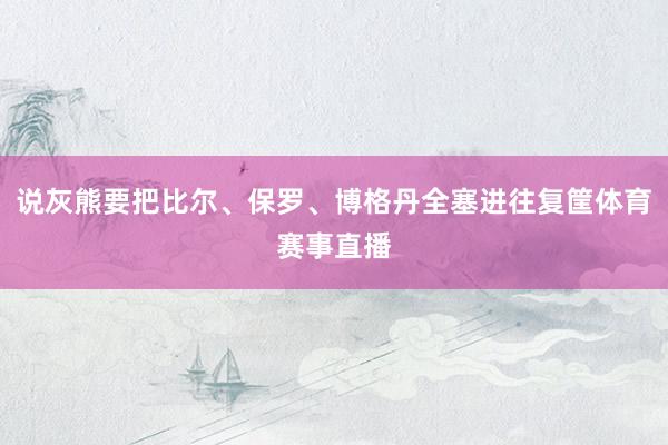 说灰熊要把比尔、保罗、博格丹全塞进往复筐体育赛事直播