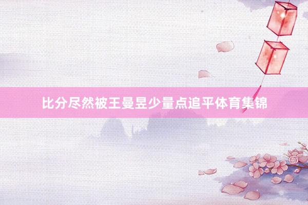 比分尽然被王曼昱少量点追平体育集锦