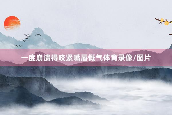 一度崩溃得咬紧嘴唇慨气体育录像/图片