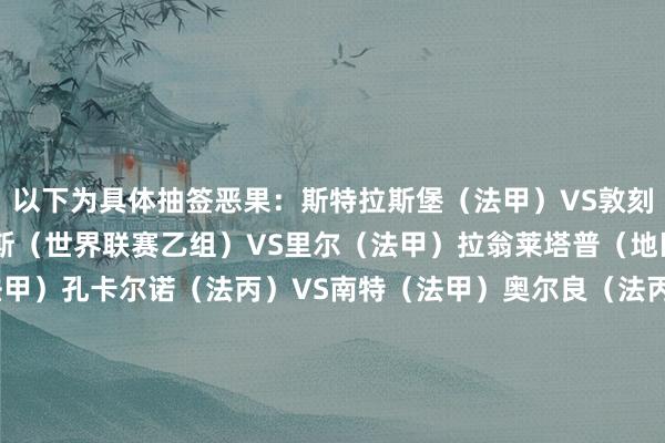 以下为具体抽签恶果：斯特拉斯堡（法甲）VS敦刻尔克（法乙）圣莫尔路斯（世界联赛乙组）VS里尔（法甲）拉翁莱塔普（地区联赛1级）巴黎FC（法甲）孔卡尔诺（法丙）VS南特（法甲）奥尔良（法丙）VS迪耶普（世界联赛乙组）旺代丰特奈（世界联赛丙组）VS巴黎圣日耳曼（法甲）勒阿弗尔（法甲）VS亚眠（法乙）柏列格尼（地区联赛1级）VS勒芒（法乙）莱塞比耶（世界联赛乙组）VS昂热（法甲）勒萨布尔斯（世界联赛丙组）VS雷恩（法甲）巴约（地区联赛1级）VS博洛伊斯（世界联赛乙组）蓬蒂维（世界联赛丙组）VS巴斯蒂亚（法乙）戈希尔（地区联赛1级）VS洛里昂（法甲）艾夫兰治斯（世界联赛乙组）VS布雷斯特（法甲）蒙特勒伊（地区联赛1级）/格朗维尔（世界联赛乙组）VS察域尼（世界联赛乙组）甘冈（法乙）VS拉瓦尔（法乙）    世界买球站体育信息