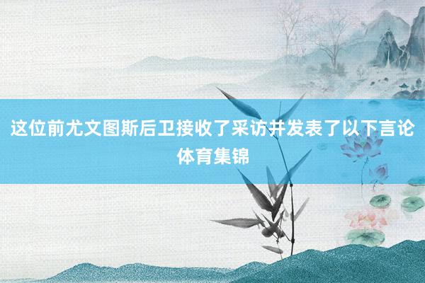 这位前尤文图斯后卫接收了采访并发表了以下言论体育集锦