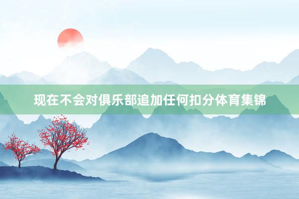 现在不会对俱乐部追加任何扣分体育集锦