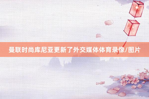 曼联时尚库尼亚更新了外交媒体体育录像/图片