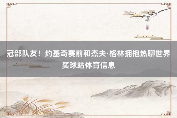 冠部队友！约基奇赛前和杰夫·格林拥抱热聊世界买球站体育信息