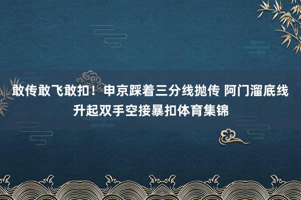 敢传敢飞敢扣！申京踩着三分线抛传 阿门溜底线升起双手空接暴扣体育集锦