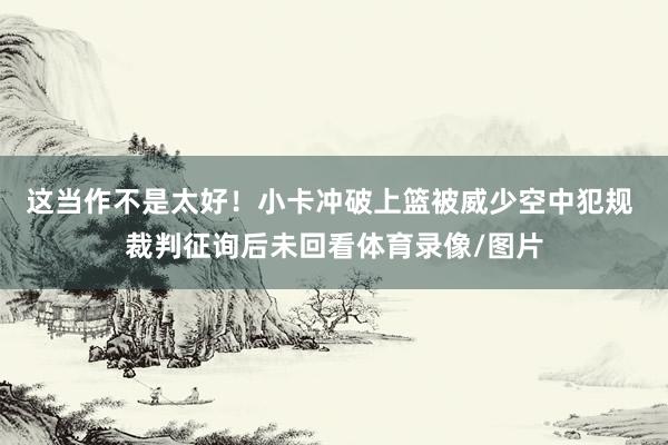 这当作不是太好！小卡冲破上篮被威少空中犯规 裁判征询后未回看体育录像/图片