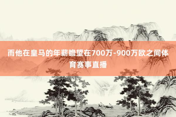 而他在皇马的年薪瞻望在700万-900万欧之间体育赛事直播