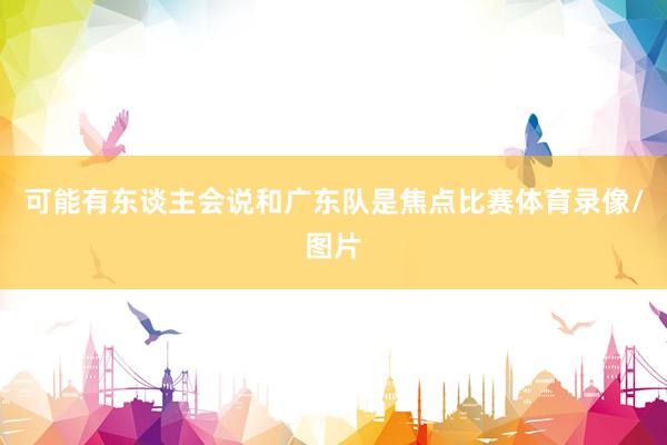 可能有东谈主会说和广东队是焦点比赛体育录像/图片