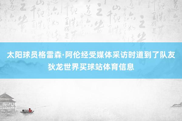 太阳球员格雷森·阿伦经受媒体采访时道到了队友狄龙世界买球站体育信息