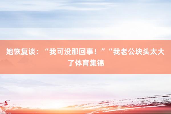 她恢复谈：“我可没那回事！”“我老公块头太大了体育集锦