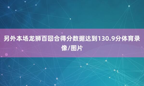 另外本场龙狮百回合得分数据达到130.9分体育录像/图片